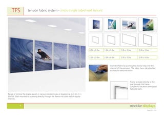 modular displays4
August 2011 v1.0
tension fabric system - micro single sided wall mountTFS
Range of slimline flat display panels in various standard sizes or bespoke up to 3.0m H. x
50m W. Wall mounted by screwing directly through the frame into solid wall at regular
intervals.
Frame screwed directly to the
wall through the frame.
Suitable for locations with good
flat solid walls.
Insert the fabric by pushing the silicone strip into the
channel of the extrusion. The fabric has a tab attached
to allow for easy extraction.
0.5h x 0.5w 1.0h x 1.0w 1.0h x 2.0w 2.0h x 2.0w
2.0h x 3.0w 2.0h x 4.0w 2.0h x 5.0w 2.0h x 6.0w
 