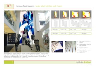 modular displays5
August 2011 v1.0
tension fabric system - single sided lightbox wall mountTFS
A slimline display lightbox featuring easy to change printed fabric graphics, utilising cutting
edge LED lighting technology. Gives an even spread of light with no hotspots. Highly energy
efficient with an expected lamp life in excess of 50,000 hours resulting in a hassle free
product with low maintenance and running cost.
•	 Even spread of light with no
hotspots.
•	 Seamless graphics up to 3.5m
high x 50m wide.
•	 Highly energy efficient.
•	 Expected lamp life in excess of
50,000 hours. Low
•	 maintenance.
2.5h x 1.0w 2.5h x 2.0w 2.5h x 3.0w 2.5h x 4.0w
2.0h x 1.0w 2.0h x 2.0w 2.0h x 3.0w 2.0h x 4.0w
 