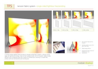 modular displays6
August 2011 v1.0
tension fabric system - single sided lightbox freestandingTFS
2.0h x 1.0w 2.0h x 2.0w 2.0h x 3.0w 2.0h x 4.0w
A slimline display lightbox featuring easy to change printed fabric graphics, utilising cutting
edge LED lighting technology. Gives an even spread of light with no hotspots. Highly energy
efficient with an expected lamp life in excess of 50,000 hours resulting in a hassle free
product with low maintenance and running cost.
•	 Even spread of light with no
hotspots.
•	 Seamless graphics up to 3.5m
high x 50m wide.
•	 Highly energy efficient.
•	 Expected lamp life in excess of
50,000 hours. Low
•	 maintenance.
 
