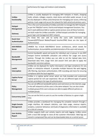 7 www.wifi-soft.com All rights reserved
performance for large and medium-sized networks.
UniBox
functionality
UniBox is usually deployed for managing WiFi hotspots in hotels, shopping
malls, schools, colleges, airports, retail stores and other public venues. It can
be also deployed in offices and enterprises for managing user access, enforcing
policies, track usage and secure the network for both wired and wireless users.
Hotspot
Management
Gateway
This is the core functionality of UniBox controller to manage the WiFi hotspots
as per the TRAI/DoT norms. End-to-end hotspot management functions. You
don’t need additional AAA or captive portal services since all these functions
are built inside the UniBox controller. Unified hotspot controller for managing
guest login and management WiFi network.
Guest User
Authentication
To know the user and to verify the users with Username and
Password/OTP/Social Media/Prepaid Voucher/PMS these are the types of
Authentication
AAA RADIUS
Server
UNIBOX has in-built AAA-RADIUS Server architecture, which stands for
Authentication, Accountability and Administration of the users and network.
Bandwidth
Management
Control bandwidth speed and quota for individual user or group. In any WiFi
hotspot Control bandwidth utilization and enforce fair usage and access
policies. Through the UniBox you can able to set the Upload data limit,
Download data limit, Usage limit and session limit and able to apply the
bandwidth restriction policies.
Lawful
Interception
UniBox can be deployed for lawful interception and legal compliance for any
public or enterprise network. It provides multiple features like web logging,
URL filtering, two-factor authentication, CDR recording and more for ensuring
compliance with the local regulator.
Captive Portal
Server
UniBox is a captive portal server which are fully branded and customized
captive portals for rich user experience. We can set different types of captive
portals according to the type of authentication.
Policy
Management
You can set different bandwidth policies and restrictions on the internet usage
in the wifi network to all the users in the same network. You can also create
multiple group of the users and you can able to apply different policies on
multiple groups.
Concurrency Limit
You can set the limit on users to use the number of devices in a given single
time
Single Console
Management
UniBox provides a dashboard for managing the complete network through a
single interface. All network statistics, user data usage, revenue reports,
analytics, customer behaviour and loads of diagnostics information is available
at a click of a mouse.
User Activity
Report
UniBox supports both user activity reports and web logging. UniBox comes
with a local SSD storage to store all the customer information. Web logs are
stored in compressed files and can be downloaded daily on a central server.
 