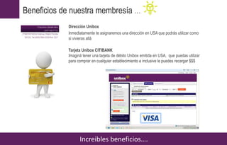 Dirección Unibox
Inmediatamente te asignaremos una dirección en USA que podrás utilizar como
si vivieras allá
Tarjeta Unibox CITIBANK
Imaginá tener una tarjeta de débito Unibox emitida en USA, que puedas utilizar
para comprar en cualquier establecimiento e inclusive le puedes recargar $$$
Increibles beneficios….
Beneficios de nuestra membresía …
 