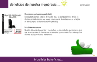 Reembolso por tus compras (rebate)
Si realizás tu compra a través de nuestro club, te reembolsaremos dinero en
efectivo por cada compra que hagas, mismo que te depositaremos en tu tarjeta
de débito (Aplica en membresías Pro y Master)
Increíbles descuentos
No sólo obtendrás descuentos y reembolsos en los productos que compres, sino
que tenemos miles de descuentos en servicios (promocodes), los cuales podrás
disfrutar al adquirir nuestra membresía
Increibles beneficios….
Beneficios de nuestra membresía … continuación
 