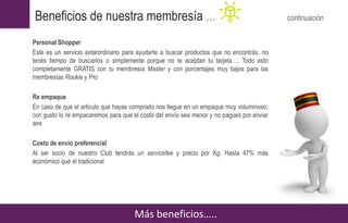 Personal Shopper
Este es un servicio extarordinario para ayudarte a buscar productos que no encontrás, no
tenés tiempo de buscarlos o simplemente porque no te aceptan tu tarjeta…. Todo esto
completamente GRATIS con tu membresía Master y con porcentajes muy bajos para las
membresías Rookie y Pro
Re empaque
En caso de que el articulo que hayas comprado nos llegue en un empaque muy voluminoso,
con gusto lo re empacaremos para que el costo del envío sea menor y no pagues por enviar
aire
Costo de envío preferencial
Al ser socio de nuestro Club tendrás un servicefee y precio por Kg. Hasta 47% más
económico que el tradicional
Más beneficios…..
Beneficios de nuestra membresía … continuación
 