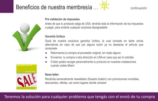 Pre validación de impuestos
Antes de que tu producto salga de USA, tendrás toda la información de los impuestos
a pagar, para evitarte cualquier sorpresa desagradable
Garantía Unibox
Gozá de nuestra exclusiva garantía Unibox, la cual consiste en darte varías
alternativas en caso de que por alguna razón ya no desearas el artículo que
compraste
● Retornamos tu compra al proveedor original, sin costo alguno
● Enviamos tu compra a otra dirección en USA en caso que así lo solicités
● O bien podés recoger personalmente tu producto en nuestras instalaciones
cuando visites Miami
News letter
Recibirás semanalmente newsletters (Nuestro boletín) con promociones increíbles,
descuentos, ofertas, así como lugares donde comprar
Tenemos la solución para cualquier problema que tengás con el envió de tu compra
Beneficios de nuestra membresía … continuación
 