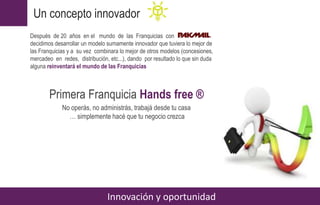 Primera Franquicia Hands free ®
No operás, no administrás, trabajá desde tu casa
… simplemente hacé que tu negocio crezca
Un concepto innovador
Innovación y oportunidad
Después de 20 años en el mundo de las Franquicias con
decidimos desarrollar un modelo sumamente innovador que tuviera lo mejor de
las Franquicias y a su vez combinara lo mejor de otros modelos (concesiones,
mercadeo en redes, distribución, etc...), dando por resultado lo que sin duda
alguna reinventará el mundo de las Franquicias
 