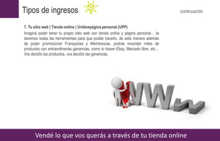 7. Tu sitio web | Tienda online | Uniboxpágina personal (UPP)
Imaginá poder tener tu propio sitio web con tienda online y página personal… te
daremos todas las herramientas para que podás hacerlo, de esta manera además
de poder promocionar Franquicias y Membresías, podrás revender miles de
productos con extraordinarias ganancias, como lo hacen Ebay, Mercado libre, etc…
Vos decidís los productos, vos decidís las ganancias.
Vendé lo que vos querás a través de tu tienda online
Tipos de ingresos continuación
 
