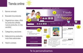 Tienda online
Te la personalizamos
1. Banner animado
2. Buscador de productos
3. Organizá tus vistas y filtrá
tus productos (ofertas,
nuevos productos, lo más
vendido)
4. Categorías y secciones
5. Seleccioná tus productos,
incluí fotos adicionales
6. Hacé tu compra.
1
2
4
5
3
6
 