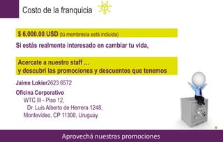 Si estás realmente interesado en cambiar tu vida,
Jaime Lokier2623 6572
Oficina Corporativo
WTC III - Piso 12,
Dr. Luis Alberto de Herrera 1248,
Montevideo, CP 11300, Uruguay
Costo de la franquicia
Aprovechá nuestras promociones
$ 6,000.00 USD (tú membresía está incluída)
Acercate a nuestro staff …
y descubrí las promociones y descuentos que tenemos
 
