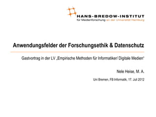 Anwendungsfelder der Forschungsethik & Datenschutz

   Gastvortrag in der LV „Empirische Methoden für Informatiker/ Digitale Medien“


                                                                 Nele Heise, M. A.
                                               Uni Bremen, FB Informatik, 17. Juli 2012
 