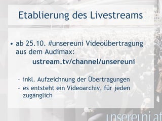 Etablierung des Livestreams ab 25.10. #unsereuni Videoübertragung aus dem Audimax: ustream.tv/channel/unsereuni inkl. Aufzeichnung der Übertragungen es entsteht ein Videoarchiv, für jeden zugänglich 
