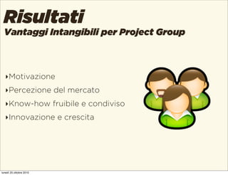 Vantaggi Intangibili per Project Group
Risultati
‣Motivazione
‣Percezione del mercato
‣Know-how fruibile e condiviso
‣Inno...