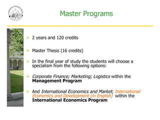 Master Programs 2 years and 120 credits Master Thesis (16 credits)  In the final year of study the students will choose a specialism from the following options: Corporate Finance; Marketing; Logistics  within the  Management Program And  International Economics and Market ;  International Economics and Development (in English)  within the  International   Economics Program 