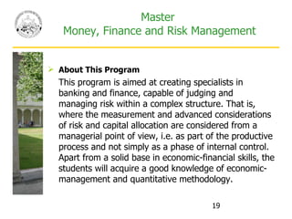 Master  Money, Finance and Risk Management About This Program This program is aimed at creating specialists in banking and finance, capable of judging and managing risk within a complex structure. That is, where the measurement and advanced considerations of risk and capital allocation are considered from a managerial point of view, i.e. as part of the productive process and not simply as a phase of internal control. Apart from a solid base in economic-financial skills, the students will acquire a good knowledge of economic-management and quantitative methodology. 