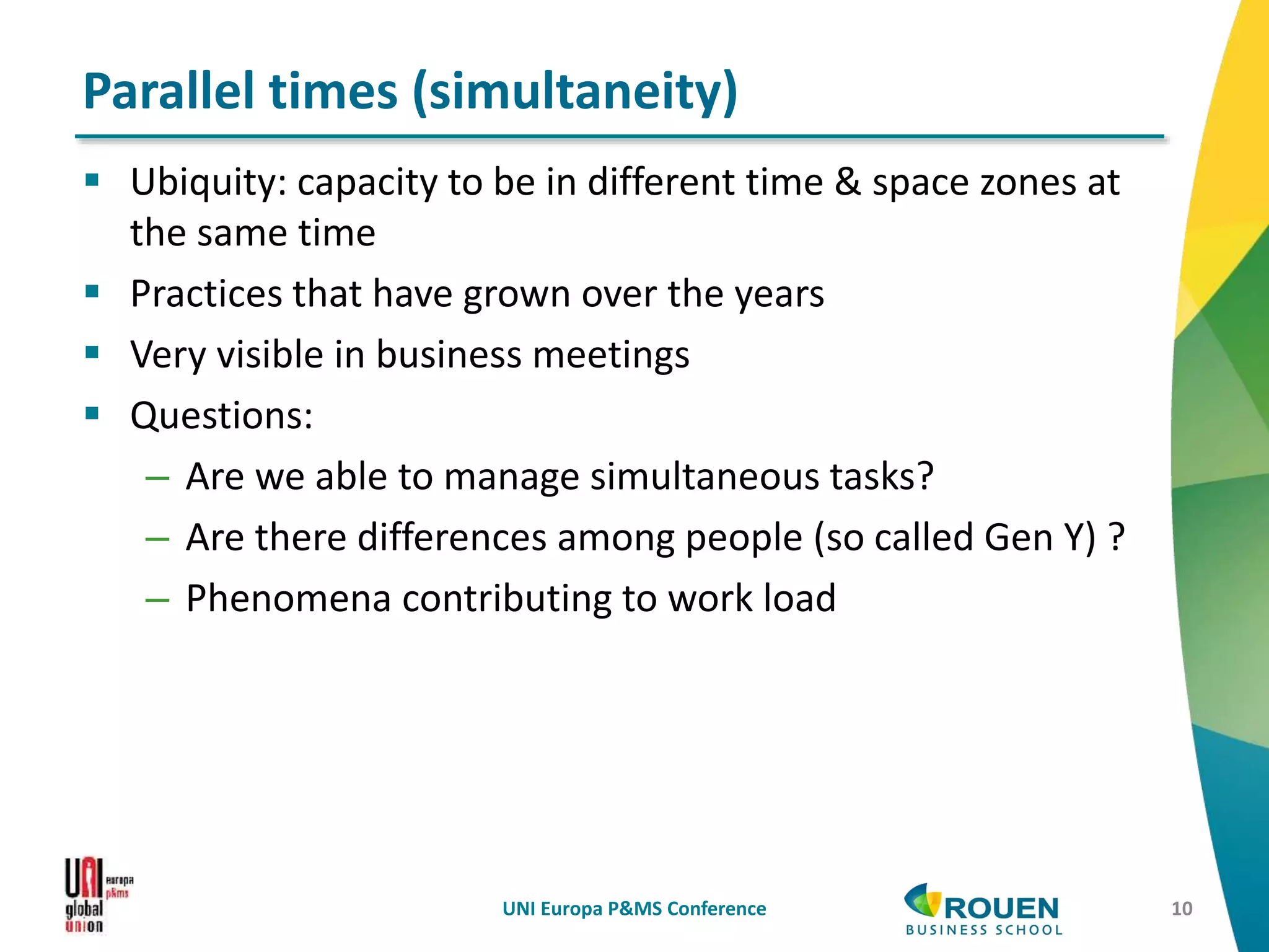  Ubiquity: capacity to be in different time & space zones at
the same time
 Practices that have grown over the years
 Very visible in business meetings
 Questions:
– Are we able to manage simultaneous tasks?
– Are there differences among people (so called Gen Y) ?
– Phenomena contributing to work load
UNI Europa P&MS Conference 10
Parallel times (simultaneity)
 