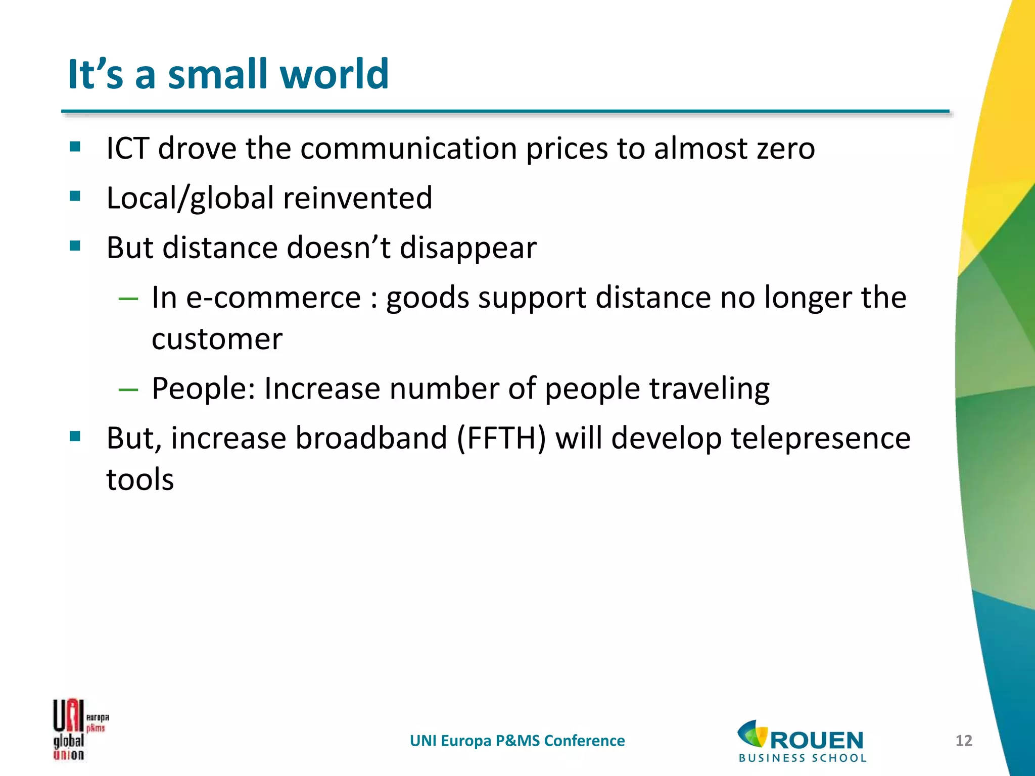  ICT drove the communication prices to almost zero
 Local/global reinvented
 But distance doesn’t disappear
– In e-commerce : goods support distance no longer the
customer
– People: Increase number of people traveling
 But, increase broadband (FFTH) will develop telepresence
tools
UNI Europa P&MS Conference 12
It’s a small world
 