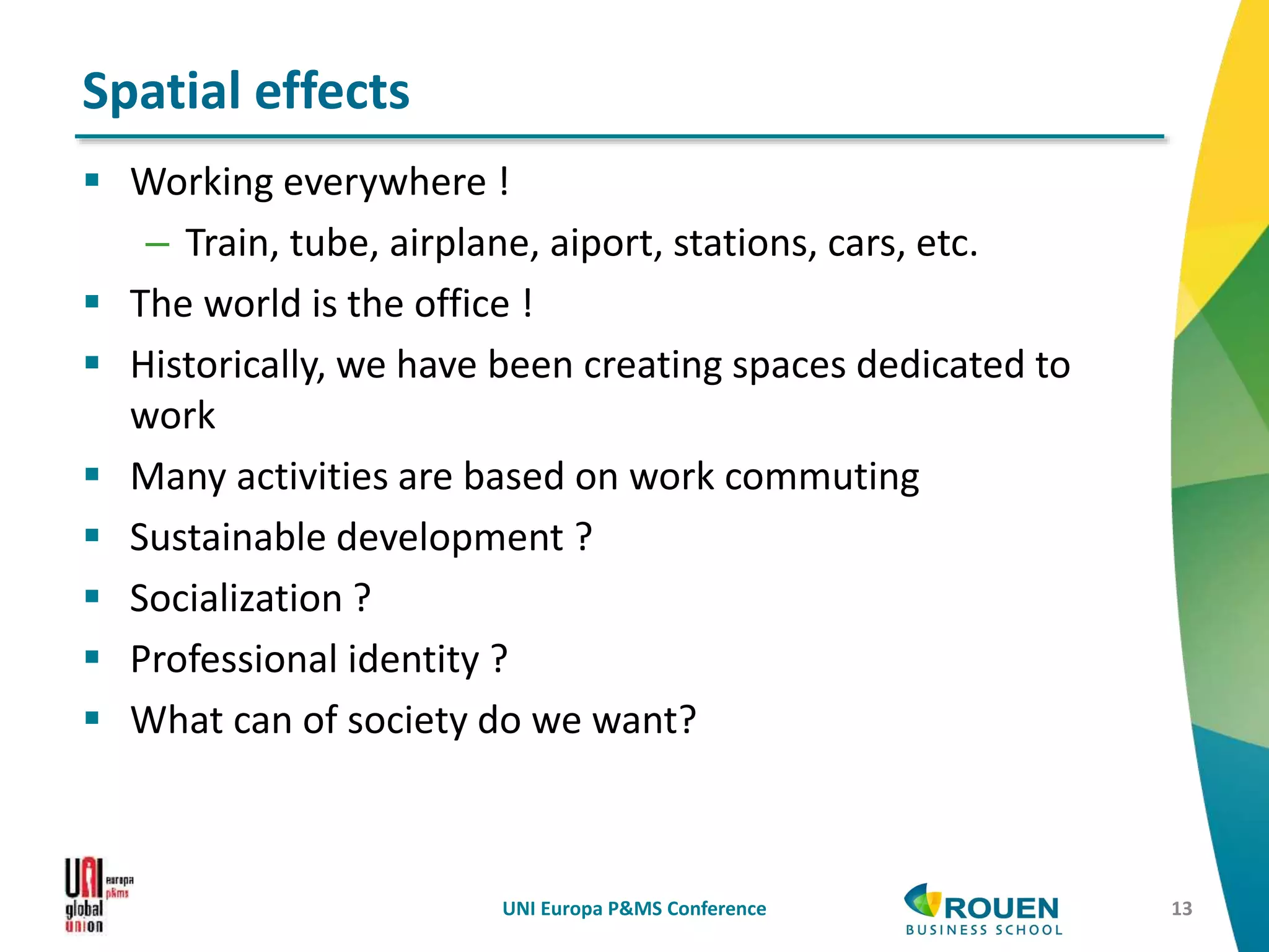  Working everywhere !
– Train, tube, airplane, aiport, stations, cars, etc.
 The world is the office !
 Historically, we have been creating spaces dedicated to
work
 Many activities are based on work commuting
 Sustainable development ?
 Socialization ?
 Professional identity ?
 What can of society do we want?
UNI Europa P&MS Conference 13
Spatial effects
 