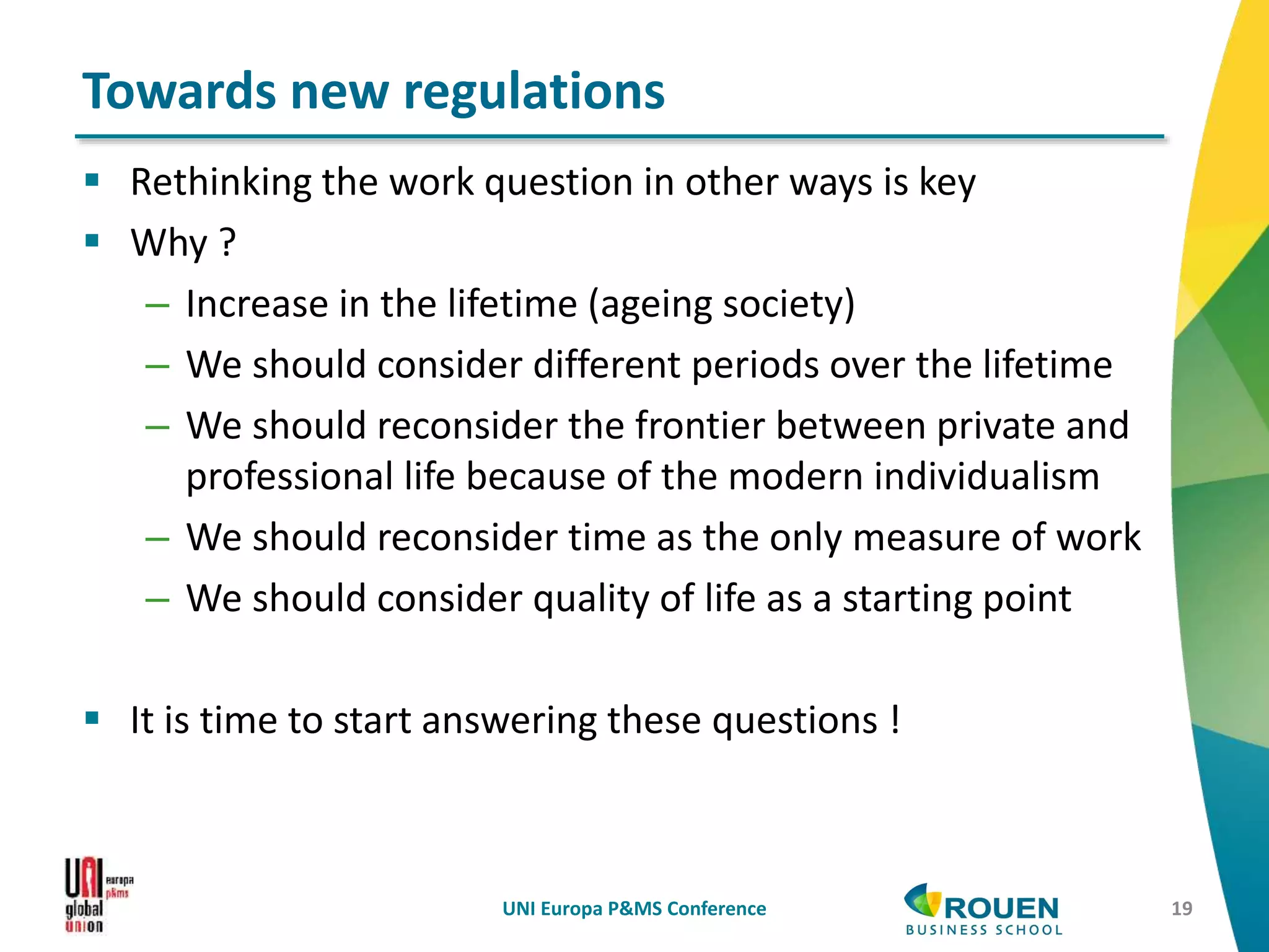  Rethinking the work question in other ways is key
 Why ?
– Increase in the lifetime (ageing society)
– We should consider different periods over the lifetime
– We should reconsider the frontier between private and
professional life because of the modern individualism
– We should reconsider time as the only measure of work
– We should consider quality of life as a starting point
 It is time to start answering these questions !
UNI Europa P&MS Conference 19
Towards new regulations
 