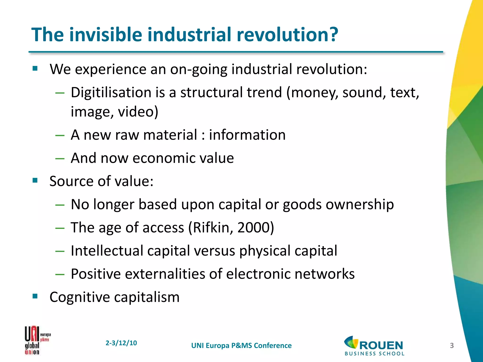 We experience an on-going industrial revolution:
– Digitilisation is a structural trend (money, sound, text,
image, video)
– A new raw material : information
– And now economic value
 Source of value:
– No longer based upon capital or goods ownership
– The age of access (Rifkin, 2000)
– Intellectual capital versus physical capital
– Positive externalities of electronic networks
 Cognitive capitalism
2-3/12/10 UNI Europa P&MS Conference
The invisible industrial revolution?
3
 