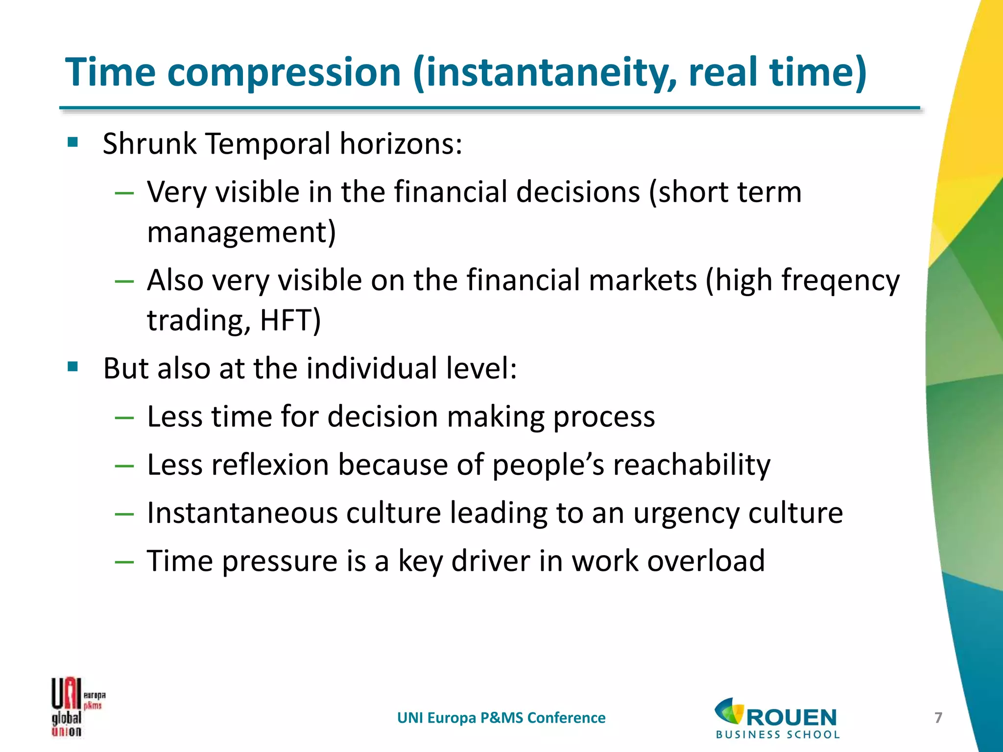 Shrunk Temporal horizons:
– Very visible in the financial decisions (short term
management)
– Also very visible on the financial markets (high freqency
trading, HFT)
 But also at the individual level:
– Less time for decision making process
– Less reflexion because of people’s reachability
– Instantaneous culture leading to an urgency culture
– Time pressure is a key driver in work overload
UNI Europa P&MS Conference 7
Time compression (instantaneity, real time)
 