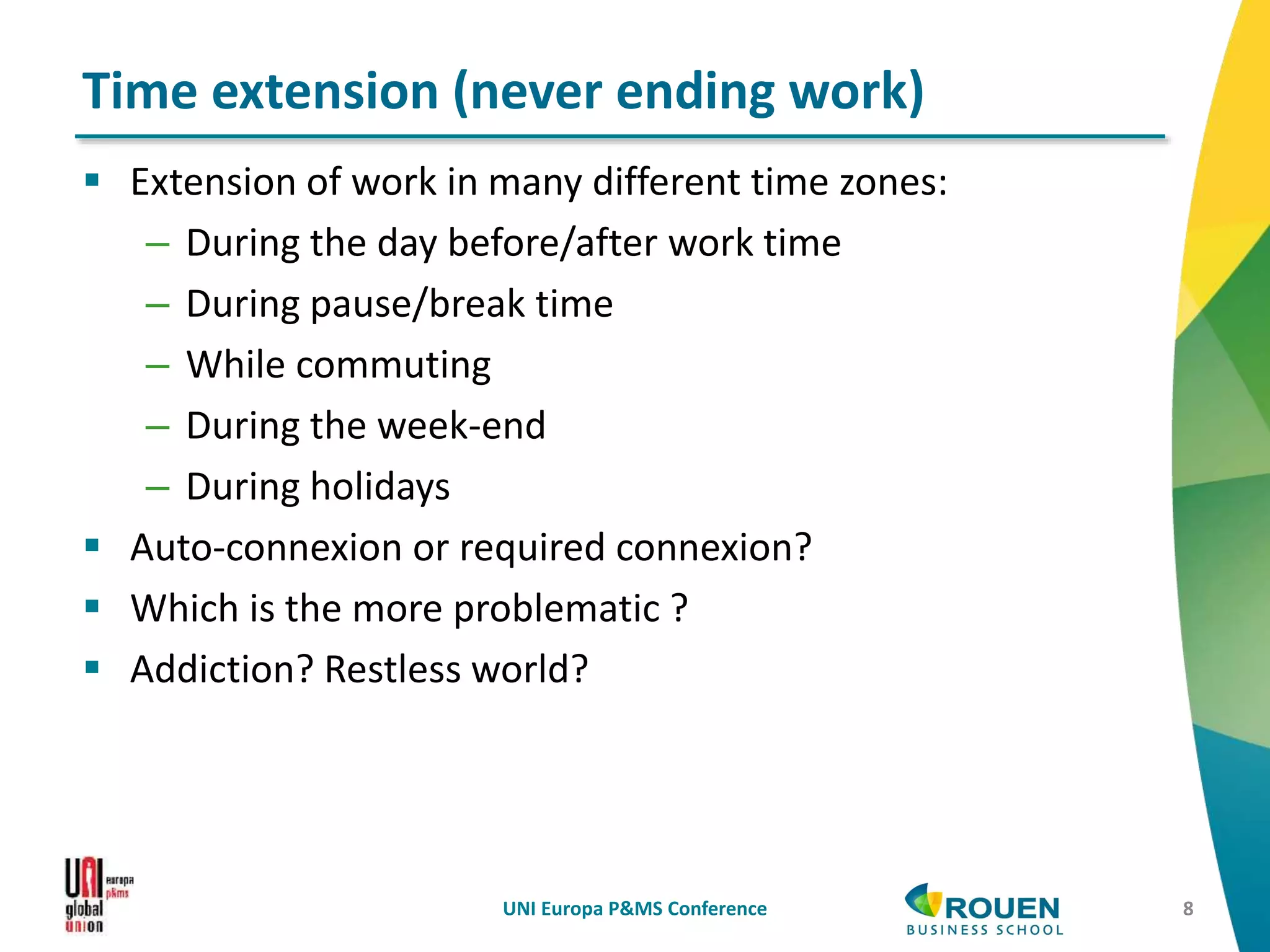  Extension of work in many different time zones:
– During the day before/after work time
– During pause/break time
– While commuting
– During the week-end
– During holidays
 Auto-connexion or required connexion?
 Which is the more problematic ?
 Addiction? Restless world?
UNI Europa P&MS Conference 8
Time extension (never ending work)
 