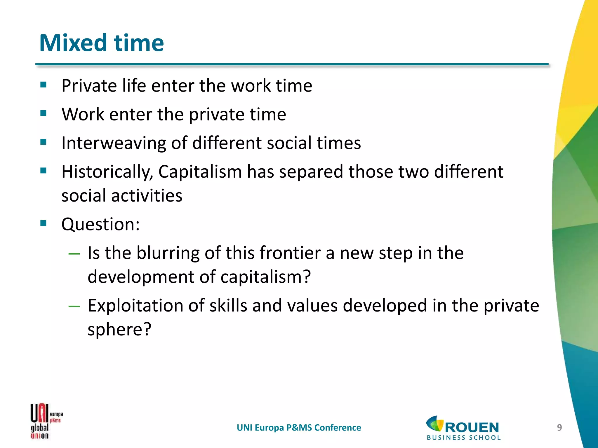  Private life enter the work time
 Work enter the private time
 Interweaving of different social times
 Historically, Capitalism has separed those two different
social activities
 Question:
– Is the blurring of this frontier a new step in the
development of capitalism?
– Exploitation of skills and values developed in the private
sphere?
UNI Europa P&MS Conference 9
Mixed time
 