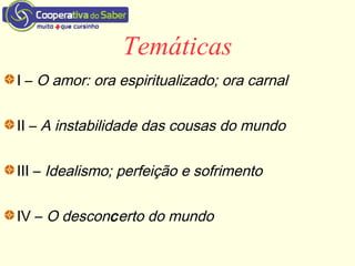 Temáticas
I – O amor: ora espiritualizado; ora carnal
II – A instabilidade das cousas do mundo
III – Idealismo; perfeição e sofrimento
IV – O desconcerto do mundo
 