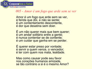 005 - Amor é um fogo que arde sem se ver
Amor é um fogo que arde sem se ver,
é ferida que dói, e não se sente;
é um contentamento descontente,
é dor que desatina sem doer.
É um não querer mais que bem querer;
é um andar solitário entre a gente;
é nunca contentar se de contente;
é um cuidar que ganha em se perder.
É querer estar preso por vontade;
é servir a quem vence, o vencedor;
é ter com quem nos mata, lealdade.
Mas como causar pode seu favor
nos corações humanos amizade,
se tão contrário a si é o mesmo Amor?
 