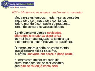092 – Mudam-se os tempos, mudam-se as vontades
Mudam-se os tempos, mudam-se as vontades,
muda-se o ser, muda-se a confiança;
todo o mundo é composto de mudança,
tomando sempre novas qualidades.
Continuamente vemos novidades,
diferentes em tudo da esperança;
do mal ficam as mágoas na lembrança,
e do bem (se algum houve), as saudades.
O tempo cobre o chão de verde manto,
que já coberto foi de neve fria,
e, enfim, converte em choro o doce canto.
E, afora este mudar-se cada dia,
outra mudança faz de mor espanto,
que não se muda já como soía.
 