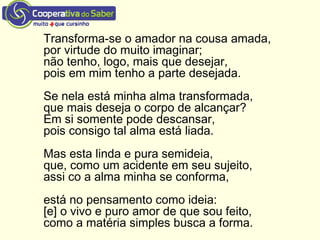Transforma-se o amador na cousa amada,
por virtude do muito imaginar;
não tenho, logo, mais que desejar,
pois em mim tenho a parte desejada.
Se nela está minha alma transformada,
que mais deseja o corpo de alcançar?
Em si somente pode descansar,
pois consigo tal alma está liada.
Mas esta linda e pura semideia,
que, como um acidente em seu sujeito,
assi co a alma minha se conforma,
está no pensamento como ideia:
[e] o vivo e puro amor de que sou feito,
como a matéria simples busca a forma.
 
