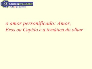 o amor personificado: Amor,
Eros ou Cupido e a temática do olhar
 