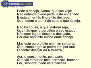 Pede o desejo, Dama, que vos veja;
Não entende o que pede; está enganado.
É este amor tão fino e tão delgado,
Que, quem o tem, não sabe o que deseja.
Não há cousa, a qual natural seja,
Que não queira perpétuo o seu estado;
Não quer logo o desejo o desejado,
Por que não falte nunca onde sobeja.
Mas este puro afeito em mim se dana;
Que, como a grave pedra tem por arte
O centro desejar da Natureza,
Assi o pensamento, pela parte
Que vai tomar de mim, terrestre, humana,
Foi, Senhora, pedir esta baixeza.
 