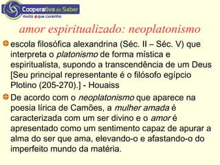 amor espiritualizado: neoplatonismo
escola filosófica alexandrina (Séc. II – Séc. V) que
interpreta o platonismo de forma mística e
espiritualista, supondo a transcendência de um Deus
[Seu principal representante é o filósofo egípcio
Plotino (205-270).] - Houaiss
De acordo com o neoplatonismo que aparece na
poesia lírica de Camões, a mulher amada é
caracterizada com um ser divino e o amor é
apresentado como um sentimento capaz de apurar a
alma do ser que ama, elevando-o e afastando-o do
imperfeito mundo da matéria.
 