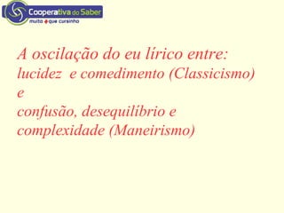 A oscilação do eu lírico entre:
lucidez e comedimento (Classicismo)
e
confusão, desequilíbrio e
complexidade (Maneirismo)
 