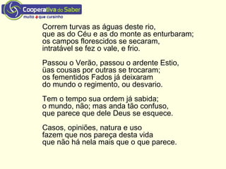 Correm turvas as águas deste rio,
que as do Céu e as do monte as enturbaram;
os campos florescidos se secaram,
intratável se fez o vale, e frio.
Passou o Verão, passou o ardente Estio,
üas cousas por outras se trocaram;
os fementidos Fados já deixaram
do mundo o regimento, ou desvario.
Tem o tempo sua ordem já sabida;
o mundo, não; mas anda tão confuso,
que parece que dele Deus se esquece.
Casos, opiniões, natura e uso
fazem que nos pareça desta vida
que não há nela mais que o que parece.
 
