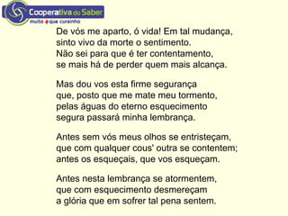 De vós me aparto, ó vida! Em tal mudança,
sinto vivo da morte o sentimento.
Não sei para que é ter contentamento,
se mais há de perder quem mais alcança.
Mas dou vos esta firme segurança
que, posto que me mate meu tormento,
pelas águas do eterno esquecimento
segura passará minha lembrança.
Antes sem vós meus olhos se entristeçam,
que com qualquer cous' outra se contentem;
antes os esqueçais, que vos esqueçam.
Antes nesta lembrança se atormentem,
que com esquecimento desmereçam
a glória que em sofrer tal pena sentem.
 
