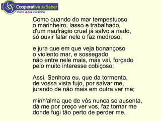 Como quando do mar tempestuoso
o marinheiro, lasso e trabalhado,
d'um naufrágio cruel já salvo a nado,
só ouvir falar nele o faz medroso;
e jura que em que veja bonançoso
o violento mar, e sossegado
não entre nele mais, mas vai, forçado
pelo muito interesse cobiçoso;
Assi, Senhora eu, que da tormenta,
de vossa vista fujo, por salvar me,
jurando de não mais em outra ver me;
minh'alma que de vós nunca se ausenta,
dá me por preço ver vos, faz tornar me
donde fugi tão perto de perder me.
 