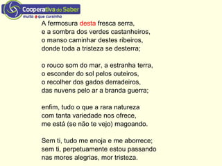 A fermosura desta fresca serra,
e a sombra dos verdes castanheiros,
o manso caminhar destes ribeiros,
donde toda a tristeza se desterra;
o rouco som do mar, a estranha terra,
o esconder do sol pelos outeiros,
o recolher dos gados derradeiros,
das nuvens pelo ar a branda guerra;
enfim, tudo o que a rara natureza
com tanta variedade nos ofrece,
me está (se não te vejo) magoando.
Sem ti, tudo me enoja e me aborrece;
sem ti, perpetuamente estou passando
nas mores alegrias, mor tristeza.
 