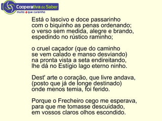 Está o lascivo e doce passarinho
com o biquinho as penas ordenando;
o verso sem medida, alegre e brando,
espedindo no rústico raminho;
o cruel caçador (que do caminho
se vem calado e manso desviando)
na pronta vista a seta endireitando,
lhe dá no Estígio lago eterno ninho.
Dest' arte o coração, que livre andava,
(posto que já de longe destinado)
onde menos temia, foi ferido.
Porque o Frecheiro cego me esperava,
para que me tomasse descuidado,
em vossos claros olhos escondido.
 