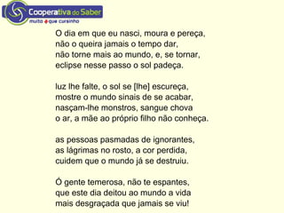 O dia em que eu nasci, moura e pereça,
não o queira jamais o tempo dar,
não torne mais ao mundo, e, se tornar,
eclipse nesse passo o sol padeça.
luz lhe falte, o sol se [lhe] escureça,
mostre o mundo sinais de se acabar,
nasçam-lhe monstros, sangue chova
o ar, a mãe ao próprio filho não conheça.
as pessoas pasmadas de ignorantes,
as lágrimas no rosto, a cor perdida,
cuidem que o mundo já se destruiu.
Ó gente temerosa, não te espantes,
que este dia deitou ao mundo a vida
mais desgraçada que jamais se viu!
 