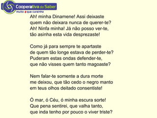 Ah! minha Dinamene! Assi deixaste
quem não deixara nunca de querer-te?
Ah! Ninfa minha! Já não posso ver-te,
tão asinha esta vida desprezaste!
Como já para sempre te apartaste
de quem tão longe estava de perder-te?
Puderam estas ondas defender-te,
que não visses quem tanto magoaste?
Nem falar-te somente a dura morte
me deixou, que tão cedo o negro manto
em teus olhos deitado consentiste!
Ó mar, ó Céu, ó minha escura sorte!
Que pena sentirei, que valha tanto,
que inda tenho por pouco o viver triste?
 