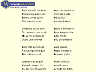 Vencido está de Amor meu pensamento,
O mais que pode ser, vencida a vida,
Sujeita a vos servir instituída,
Oferecendo tudo a vosso intento.
Contente deste bem, louva o momento
Ou hora em que se viu também perdida,
Mil vezes desejando a tal ferida
Outra vez renovar seu perdimento.
Com esta pretensão está segura
A causa que me guia nesta empresa,
Tão sobrenatural, honrosa e alta,
Jurando não seguir outra ventura,
Votando só por vós rara firmeza,
Ou ser no vosso amor achado em falta.
 
