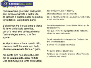Questa anima gentil che si disparte,
anzi tempo chiamata a l’altra vita,
se lassuso è quanto esser de’gradita,
terrà del ciel la più beata parte.
S’ella riman fra ‘l terzo lume e Marte
fia la vista del Sole scolorita,
poi ch’a mirar sua bellezza infinita
l’anime degne intorno a lei fien
sparte;
se si possasse sotto al quarto nido,
ciascuna de lê ter saria men bella,
et essa sola avria la fama e ‘l grido;
nel quinto giro non abitrebbe ella;
ma se vola più alto, assai mi fido
Che com Giove sai vinta altra Stella.
Esta alma gentil, que se departe,
Chamada antes da hora à outra vida,
Se é lá no além, como era aqui, querida, Terá do céu
a mais bendita parte.
Se ela ficasse dentre a Terra e Marte, Faria a luz do
Sol descolorida;
Pois que a mirar-lhe a graça tão subida, Toda alma
digna, em torno a ela, parte.
Se sob o quarto ninho ela pousasse, Qualquer das
três seria menos bela
E fama e voz talvez só ela achasse.
No quinto giro não pousara ela;
Porém, se ela a mais alto erguesse a face, Venceria
com Jove a toda estrela.
 