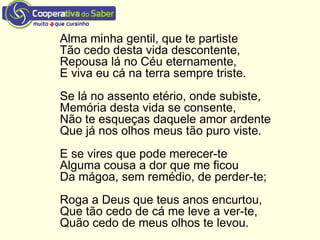 Alma minha gentil, que te partiste
Tão cedo desta vida descontente,
Repousa lá no Céu eternamente,
E viva eu cá na terra sempre triste.
Se lá no assento etério, onde subiste,
Memória desta vida se consente,
Não te esqueças daquele amor ardente
Que já nos olhos meus tão puro viste.
E se vires que pode merecer-te
Alguma cousa a dor que me ficou
Da mágoa, sem remédio, de perder-te;
Roga a Deus que teus anos encurtou,
Que tão cedo de cá me leve a ver-te,
Quão cedo de meus olhos te levou.
 