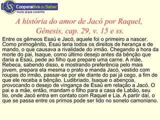 A história do amor de Jacó por Raquel,
Gênesis, cap. 29, v. 15 e ss.
Entre os gêmeos Esaú e Jacó, aquele foi o primeiro a nascer.
Como primogênito, Esaú teria todos os direitos de herança e de
mando, o que causava a rivalidade do irmão. Chegando a hora da
morte do pai, Isaque, como último desejo antes da bênção que
daria a Esaú, pede ao filho que prepare uma carne. A mãe,
Rebeca, sabendo disso, e mostrando preferência pelo mais
jovem, prepara ela mesma o prato e manda Jacó, vestido com
roupas do irmão, passar-se por ele diante do pai já cego, a fim de
que ele receba a bênção. Ludibriado, Isaque o abençoa,
provocando o desejo de vingança de Esaú em relação a Jacó. O
pai e a mãe, então, mandam o filho para a casa de Labão, seu
tio, onde Jacó entra em contato com Raquel e Lia. A partir daí, o
que se passa entre os primos pode ser lido no soneto camoniano.
 