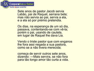 Sete anos de pastor Jacob servia
Labão, pai de Raquel, serrana bela;
mas não servia ao pai, servia a ela,
e a ela só por prémio pretendia.
Os dias, na esperança de um só dia,
passava, contentando-se com vê-la;
porém o pai, usando de cautela,
em lugar de Raquel lhe dava Lia.
Vendo o triste pastor que com enganos
lhe fora assi negada a sua pastora,
como se a não tivera merecida;
começa de servir outros sete anos,
dizendo: —Mais servira, se não fora
para tão longo amor tão curta a vida.
 