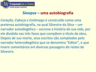 Sinopse – uma autobiografia
Coração, Cabeça e Estômago é construído como uma
pretensa autobiografia, na qual Silvestre da Silva – um
narrador autodiegético – escreve a história de sua vida, por
ele dividida nas três fases que compõem o título da obra.
Depois de sua morte, seus escritos são compilados pelo
narrador heterodiegético que se denomina “Editor”, e que
insere comentários em diversas passagens do relato de
Silvestre.
 