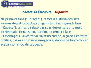 Acerca da Estrutura – tripartite
Na primeira fase (“Coração”), temos a história dos sete
amores desastrosos do protagonista. Já na segunda fase
(“Cabeça”), temos o relato das suas desventuras no meio
intelectual e jornalístico. Por fim, na terceira fase
(“Estômago”), Silvestre vai viver no campo, alça-se à carreira
política, casa-se com uma morgada e, depois de tanto comer,
acaba morrendo de caquexia.
 