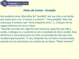 Fatos da trama - Coração
Aos quatorze anos, Marcolina foi “vendida” por sua mãe a um barão,
que assim que a viu “a tremer e a chorar”, “teve piedade” dela. Ela
conta que o homem, que “teria cinquenta anos”, [...] lançou-me ao
regaço dinheiro em ouro e disse:
“Quando sua mãe vier, diga-lhe que está pura, peça-lhe que não a
venda, e obrigue-se a sustentá-la com a condição de não a vender. Esse
dinheiro é o necessário para um mês; no princípio do mês que vem
receberá igual quantia.” E saiu, beijando-me na testa e murmurando,
quando me viu estremecer ao contato da sua boca: “Pobre menina!”
 