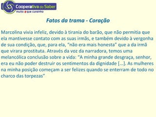 Fatos da trama - Coração
Marcolina vivia infeliz, devido à tirania do barão, que não permitia que
ela mantivesse contato com as suas irmãs, e também devido à vergonha
de sua condição, que, para ela, “não era mais honesta” que a da irmã
que virara prostituta. Através da voz da narradora, temos uma
melancólica conclusão sobre a vida: “A minha grande desgraça, senhor,
era eu não poder destruir os sentimentos da dignidade [...]. As mulheres
na minha posição começam a ser felizes quando se enterram de todo no
charco das torpezas”
 