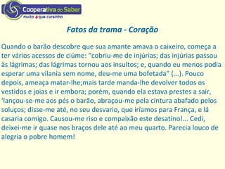 Fatos da trama - Coração
Quando o barão descobre que sua amante amava o caixeiro, começa a
ter vários acessos de ciúme: “cobriu‐me de injúrias; das injúrias passou
às lágrimas; das lágrimas tornou aos insultos; e, quando eu menos podia
esperar uma vilania sem nome, deu‐me uma bofetada” (...). Pouco
depois, ameaça matar‐lhe;mais tarde manda‐lhe devolver todos os
vestidos e joias e ir embora; porém, quando ela estava prestes a sair,
‘lançou‐se‐me aos pés o barão, abraçou‐me pela cintura abafado pelos
soluços; disse‐me até, no seu desvario, que iríamos para França, e lá
casaria comigo. Causou‐me riso e compaixão este desatino!... Cedi,
deixei‐me ir quase nos braços dele até ao meu quarto. Parecia louco de
alegria o pobre homem!
 